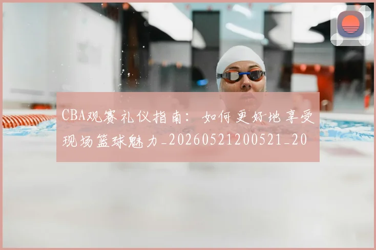 CBA观赛礼仪指南：如何更好地享受现场篮球魅力_20260521200521_20260606165310