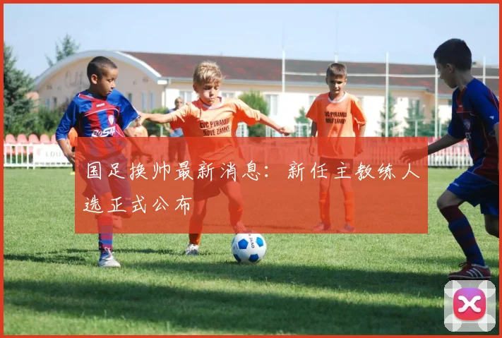 国足换帅最新消息:新任主教练人选正式公布