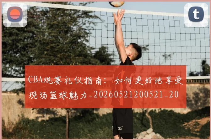 CBA观赛礼仪指南:如何更好地享受现场篮球魅力_20260521200521_20260606165310