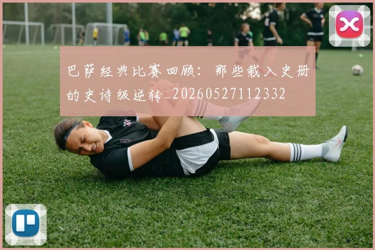 巴萨经典比赛回顾：那些载入史册的史诗级逆转_20260527112332