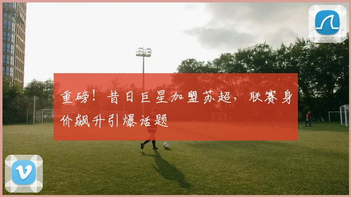 重磅！昔日巨星加盟苏超，联赛身价飙升引爆话题