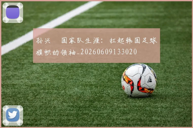 孙兴慜国家队生涯:扛起韩国足球旗帜的领袖_20260609133020