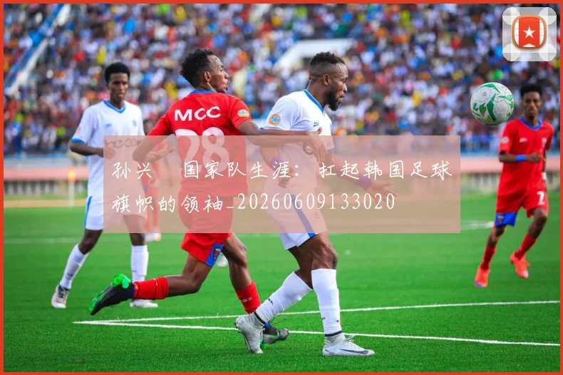 孙兴慜国家队生涯:扛起韩国足球旗帜的领袖_20260609133020