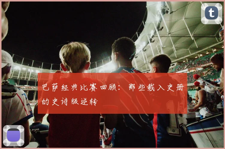 巴萨经典比赛回顾:那些载入史册的史诗级逆转